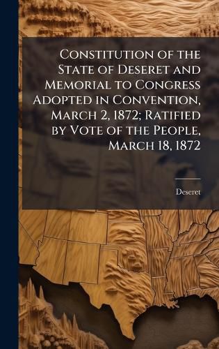 Cover image for Constitution of the State of Deseret and Memorial to Congress Adopted in Convention, March 2, 1872; Ratified by Vote of the People, March 18, 1872