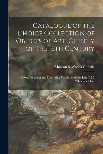 Cover image for Catalogue of the Choice Collection of Objects of Art, Chiefly of the 16th Century: Silver, Porcelain and Decorative Furniture, of the Late T.M. Whitehead, Esq