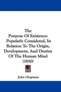 Cover image for The Purpose Of Existence: Popularly Considered, In Relation To The Origin, Development, And Destiny Of The Human Mind (1850)