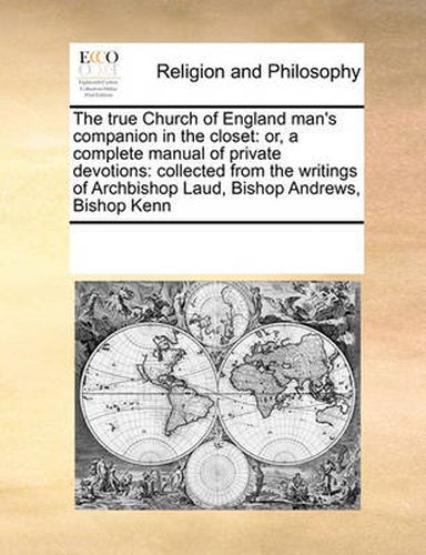 Cover image for The True Church of England Man's Companion in the Closet: Or, a Complete Manual of Private Devotions: Collected from the Writings of Archbishop Laud, Bishop Andrews, Bishop Kenn