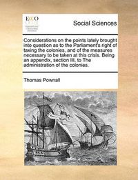 Cover image for Considerations on the Points Lately Brought Into Question as to the Parliament's Right of Taxing the Colonies, and of the Measures Necessary to Be Taken at This Crisis. Being an Appendix, Section III, to the Administration of the Colonies.