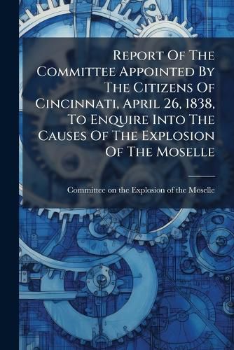 Cover image for Report of the Committee Appointed by the Citizens of Cincinnati, April 26, 1838, to Enquire Into the Causes of the Explosion of the Moselle: And to Suggest Such Preventive Measures as May Be Best Calculated to Guard Hereafter Against Such Occurrences