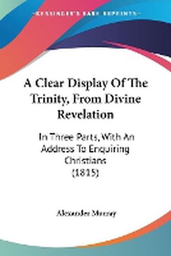 Cover image for A Clear Display Of The Trinity, From Divine Revelation: In Three Parts, With An Address To Enquiring Christians (1815)