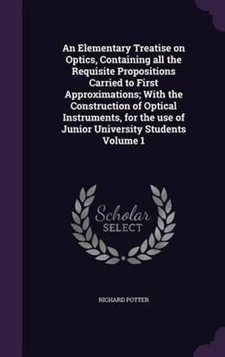 Cover image for An Elementary Treatise on Optics, Containing All the Requisite Propositions Carried to First Approximations; With the Construction of Optical Instruments, for the Use of Junior University Students Volume 1