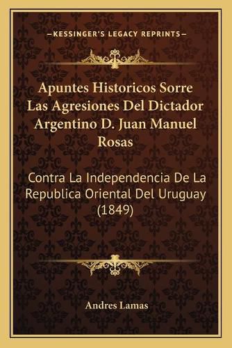 Apuntes Historicos Sorre Las Agresiones del Dictador Argentino D. Juan Manuel Rosas: Contra La Independencia de La Republica Oriental del Uruguay (1849)