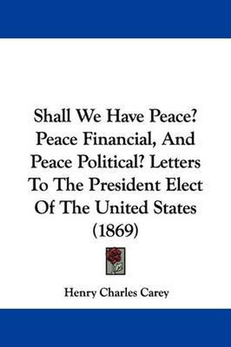 Cover image for Shall We Have Peace? Peace Financial, And Peace Political? Letters To The President Elect Of The United States (1869)