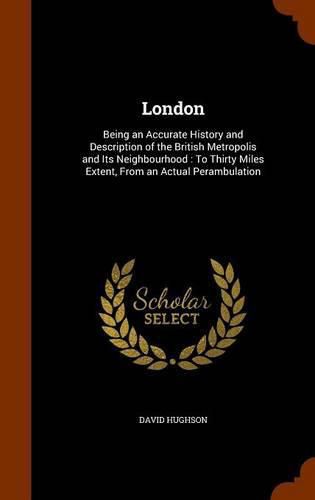 Cover image for London: Being an Accurate History and Description of the British Metropolis and Its Neighbourhood: To Thirty Miles Extent, from an Actual Perambulation