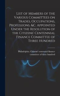 Cover image for List of Members of the Various Committees on Trades, Occupations, Professions, &c. Appointed Under the Resolution of the Citizens' Centennial Finance Committee of Three Hundred