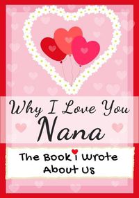 Cover image for Why I Love You Nana: The Book I Wrote About Us Perfect for Kids Valentine's Day Gift, Birthdays, Christmas, Anniversaries, Mother's Day or just to say I Love You.