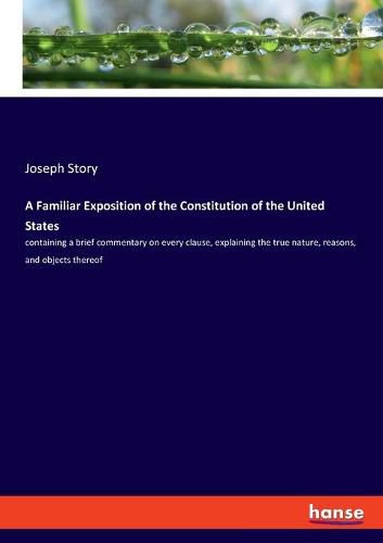 Cover image for A Familiar Exposition of the Constitution of the United States: containing a brief commentary on every clause, explaining the true nature, reasons, and objects thereof