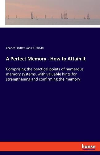 A Perfect Memory - How to Attain It: Comprising the practical points of numerous memory systems, with valuable hints for strengthening and confirming the memory