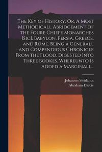 Cover image for The Key of History. Or, A Most Methodicall Abridgement of the Foure Chiefe Monarches [sic], Babylon, Persia, Greece, and Rome [electronic Resource]. Being a Generall and Compendious Chronicle From the Flood. Digested Into Three Bookes. Whereunto Is...