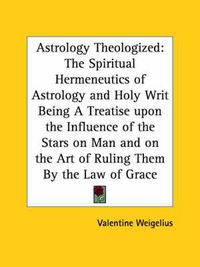 Cover image for Astrology Theologized: The Spiritual Hermeneutics of Astrology and Holy Writ Being a Treatise Upon the Influence of the Stars on Man and on the Art of Ruling Them by the Law of Grace