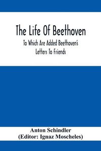 Cover image for The Life Of Beethoven; To Which Are Added Beethoven's Letters To Friends, The Life And Characteristics Of Beethoven By Dr. Heinrich Doring And A List Of Beethoven's Works