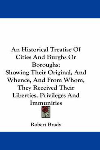 Cover image for An Historical Treatise of Cities and Burghs or Boroughs: Showing Their Original, and Whence, and from Whom, They Received Their Liberties, Privileges and Immunities
