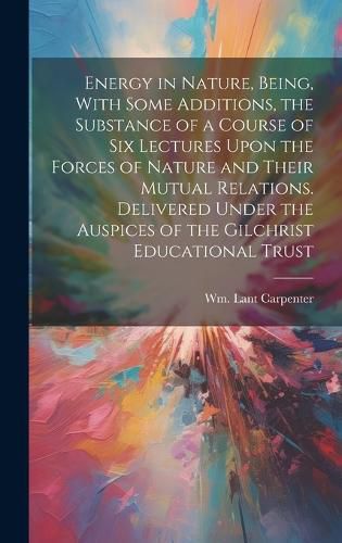 Cover image for Energy in Nature, Being, With Some Additions, the Substance of a Course of Six Lectures Upon the Forces of Nature and Their Mutual Relations. Delivered Under the Auspices of the Gilchrist Educational Trust