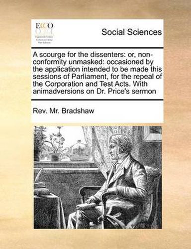 Cover image for A Scourge for the Dissenters: Or, Non-Conformity Unmasked: Occasioned by the Application Intended to Be Made This Sessions of Parliament, for the Repeal of the Corporation and Test Acts. with Animadversions on Dr. Price's Sermon