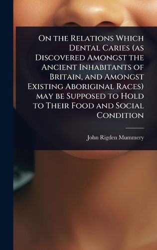 Cover image for On the Relations Which Dental Caries (as Discovered Amongst the Ancient Inhabitants of Britain, and Amongst Existing Aboriginal Races) may be Supposed to Hold to Their Food and Social Condition