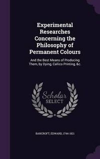 Cover image for Experimental Researches Concerning the Philosophy of Permanent Colours: And the Best Means of Producing Them, by Dying, Callico Printing, &C.