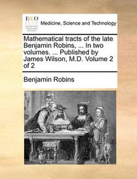 Cover image for Mathematical Tracts of the Late Benjamin Robins, ... in Two Volumes. ... Published by James Wilson, M.D. Volume 2 of 2