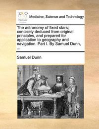 Cover image for The Astronomy of Fixed Stars; Concisely Deduced from Original Principles, and Prepared for Application to Geography and Navigation. Part I. by Samuel Dunn, ...