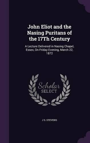 Cover image for John Eliot and the Nasing Puritans of the 17th Century: A Lecture Delivered in Nasing Chapel, Essex, on Friday Evening, March 22, 1872