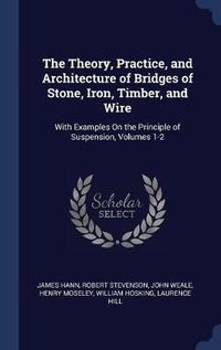 Cover image for The Theory, Practice, and Architecture of Bridges of Stone, Iron, Timber, and Wire: With Examples on the Principle of Suspension, Volumes 1-2