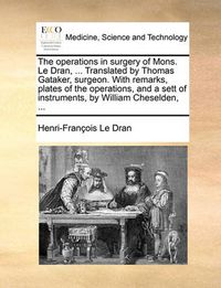 Cover image for The Operations in Surgery of Mons. Le Dran, ... Translated by Thomas Gataker, Surgeon. with Remarks, Plates of the Operations, and a Sett of Instruments, by William Cheselden, ...
