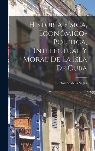 Cover image for Historia Fisica, Economico-Politica, Intelectual y Moral de la Isla de Cuba