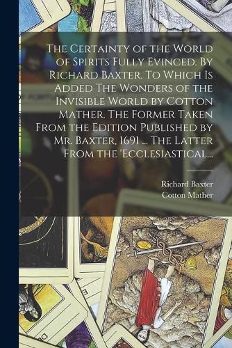 The Certainty of the World of Spirits Fully Evinced. By Richard Baxter. To Which is Added The Wonders of the Invisible World by Cotton Mather. The Former Taken From the Edition Published by Mr. Baxter, 1691 ... The Latter From the 'Ecclesiastical...