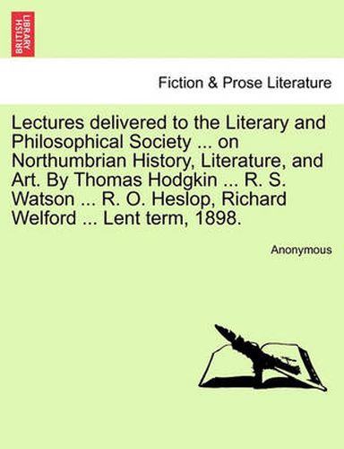 Cover image for Lectures Delivered to the Literary and Philosophical Society ... on Northumbrian History, Literature, and Art. by Thomas Hodgkin ... R. S. Watson ... R. O. Heslop, Richard Welford ... Lent Term, 1898.