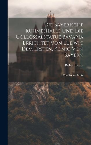 Cover image for Die Bayerische Ruhmeshalle Und Die Collossalstatue Bavaria Errichtet Von Ludwig Dem Ersten, Koenig Von Bayern