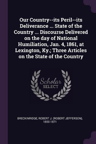 Cover image for Our Country--its Peril--its Deliverance ... State of the Country ... Discourse Delivered on the day of National Humiliation, Jan. 4, 1861, at Lexington, Ky.; Three Articles on the State of the Country