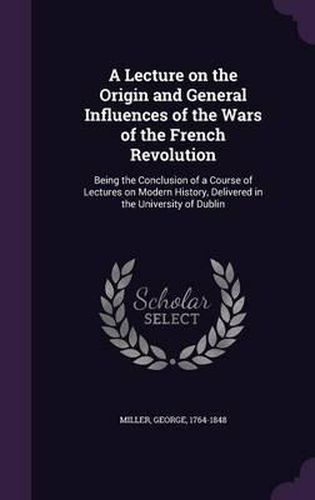 A Lecture on the Origin and General Influences of the Wars of the French Revolution: Being the Conclusion of a Course of Lectures on Modern History, Delivered in the University of Dublin
