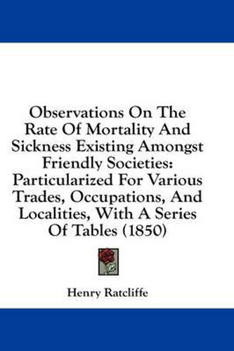 Cover image for Observations on the Rate of Mortality and Sickness Existing Amongst Friendly Societies: Particularized for Various Trades, Occupations, and Localities, with a Series of Tables (1850)