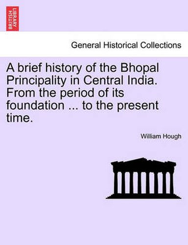 Cover image for A Brief History of the Bhopal Principality in Central India. from the Period of Its Foundation ... to the Present Time.