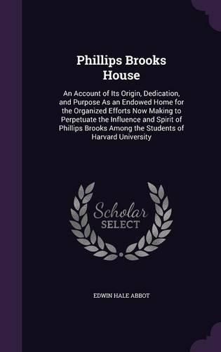 Phillips Brooks House: An Account of Its Origin, Dedication, and Purpose as an Endowed Home for the Organized Efforts Now Making to Perpetuate the Influence and Spirit of Phillips Brooks Among the Students of Harvard University