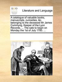 Cover image for A Catalogue of Valuable Books, Manuscripts, Curiosities, &C. Belonging to the Deceased MR James Cummyng, Keeper of the Lyon Records, ... the Sale to Begin on Monday the 1st of July 1793. ...