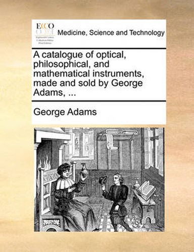 A Catalogue of Optical, Philosophical, and Mathematical Instruments, Made and Sold by George Adams, ...