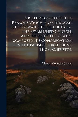 Cover image for A Brief Account of the Reasons Which Have Induced ... T.C. Cowan ... to Secede from the Established Church, Addressed to Those Who Composed His Congregation ... in the Parish Church of St. Thomas, Bristol