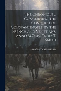 Cover image for The Chronicle ... Concerning the Conquest of Constantinople, by the French and Venetians, Anno M.Cciv. Tr. by T. Smith