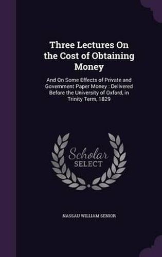 Cover image for Three Lectures on the Cost of Obtaining Money: And on Some Effects of Private and Government Paper Money: Delivered Before the University of Oxford, in Trinity Term, 1829