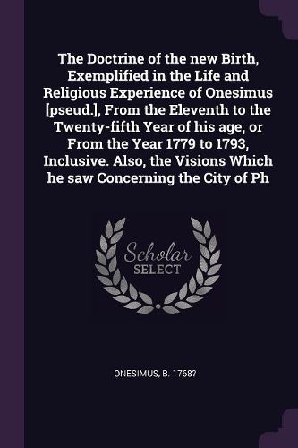 Cover image for The Doctrine of the new Birth, Exemplified in the Life and Religious Experience of Onesimus [pseud.], From the Eleventh to the Twenty-fifth Year of his age, or From the Year 1779 to 1793, Inclusive. Also, the Visions Which he saw Concerning the City of Ph