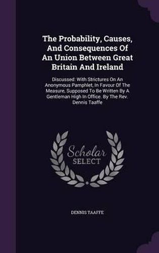 Cover image for The Probability, Causes, and Consequences of an Union Between Great Britain and Ireland: Discussed: With Strictures on an Anonymous Pamphlet, in Favour of the Measure, Supposed to Be Written by a Gentleman High in Office. by the REV. Dennis Taaffe