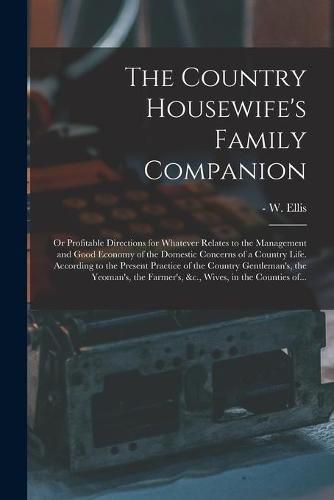 Cover image for The Country Housewife's Family Companion: or Profitable Directions for Whatever Relates to the Management and Good Economy of the Domestic Concerns of a Country Life. According to the Present Practice of the Country Gentleman's, the Yeoman's, The...