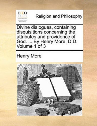 Divine Dialogues, Containing Disquisitions Concerning the Attributes and Providence of God. ... by Henry More, D.D. Volume 1 of 3