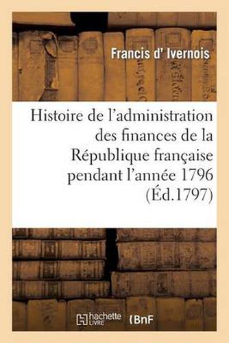 Histoire de l'Administration Des Finances de la Republique Francaise Pendant l'Annee 1796: . 2e Edition