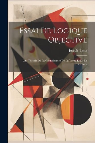 Cover image for Essai De Logique Objective; Ou, Theorie De La Connaissance De La Verite Et De La Certitude