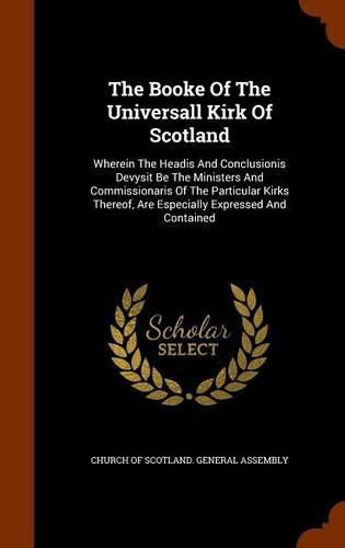 The Booke of the Universall Kirk of Scotland: Wherein the Headis and Conclusionis Devysit Be the Ministers and Commissionaris of the Particular Kirks Thereof, Are Especially Expressed and Contained