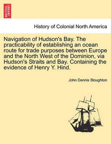 Cover image for Navigation of Hudson's Bay. the Practicability of Establishing an Ocean Route for Trade Purposes Between Europe and the North West of the Dominion, Via Hudson's Straits and Bay. Containing the Evidence of Henry Y. Hind.